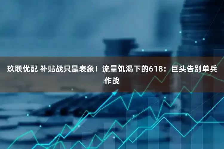 玖联优配 补贴战只是表象！流量饥渴下的618：巨头告别单兵作战