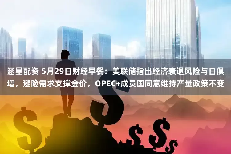 涵星配资 5月29日财经早餐：美联储指出经济衰退风险与日俱增，避险需求支撑金价，OPEC+成员国同意维持产量政策不变