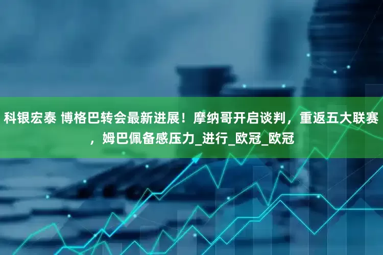 科银宏泰 博格巴转会最新进展！摩纳哥开启谈判，重返五大联赛，姆巴佩备感压力_进行_欧冠_欧冠