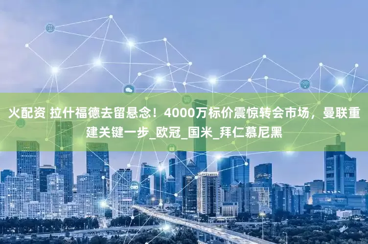 火配资 拉什福德去留悬念！4000万标价震惊转会市场，曼联重建关键一步_欧冠_国米_拜仁慕尼黑