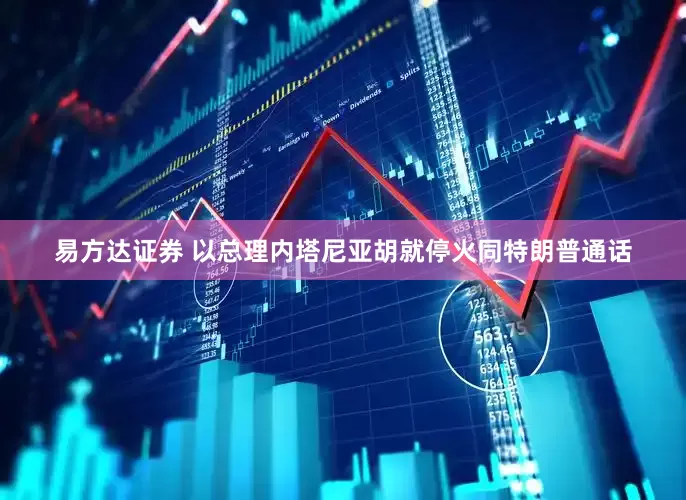 易方达证券 以总理内塔尼亚胡就停火同特朗普通话