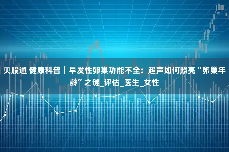 贝股通 健康科普｜早发性卵巢功能不全：超声如何照亮“卵巢年龄”之谜_评估_医生_女性