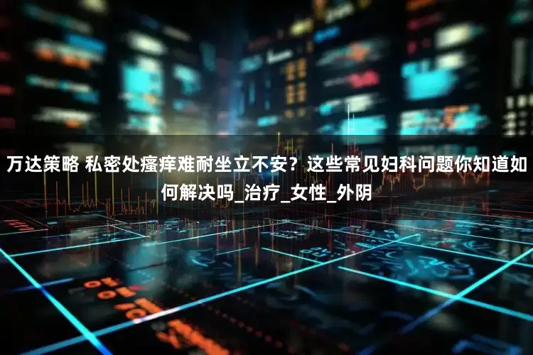 万达策略 私密处瘙痒难耐坐立不安？这些常见妇科问题你知道如何解决吗_治疗_女性_外阴