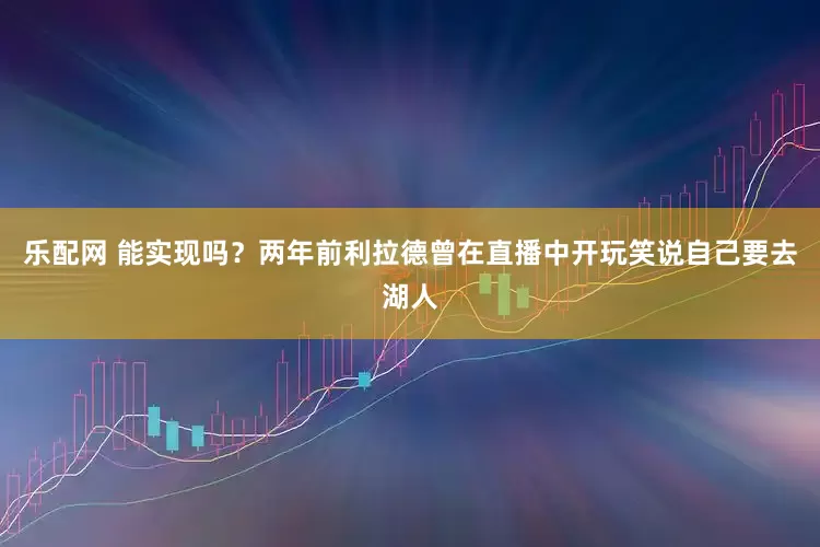 乐配网 能实现吗？两年前利拉德曾在直播中开玩笑说自己要去湖人