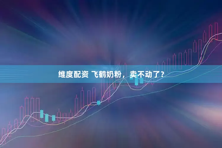 维度配资 飞鹤奶粉，卖不动了？