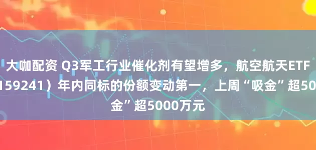 大咖配资 Q3军工行业催化剂有望增多，航空航天ETF天弘（159241）年内同标的份额变动第一，上周“吸金”超5000万元
