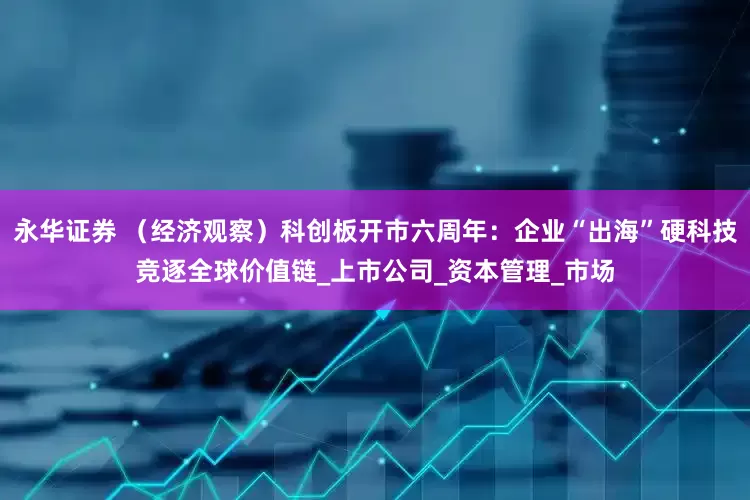 永华证券 （经济观察）科创板开市六周年：企业“出海”硬科技竞逐全球价值链_上市公司_资本管理_市场