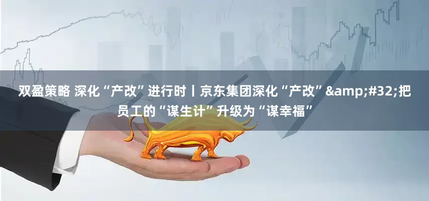 双盈策略 深化“产改”进行时丨京东集团深化“产改”&#32;把员工的“谋生计”升级为“谋幸福”