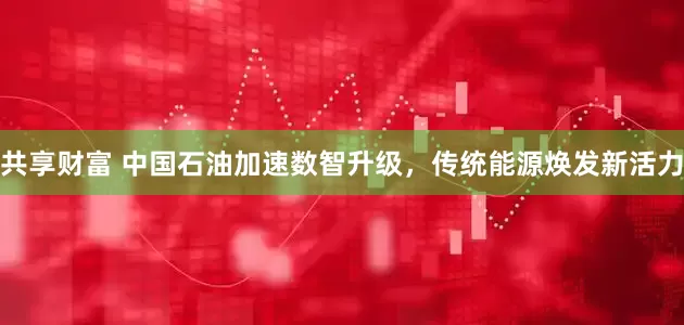 共享财富 中国石油加速数智升级，传统能源焕发新活力