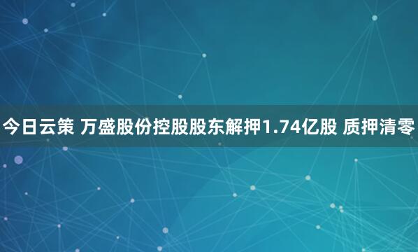 今日云策 万盛股份控股股东解押1.74亿股 质押清零