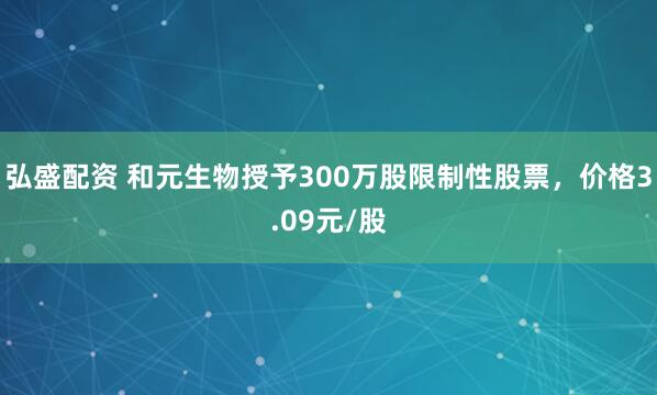 弘盛配资 和元生物授予300万股限制性股票，价格3.09元/股