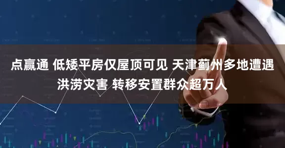 点赢通 低矮平房仅屋顶可见 天津蓟州多地遭遇洪涝灾害 转移安置群众超万人