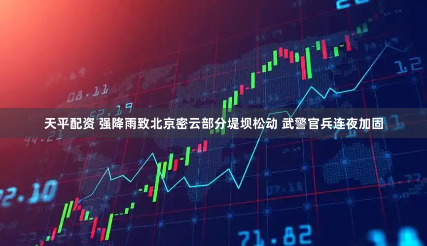 天平配资 强降雨致北京密云部分堤坝松动 武警官兵连夜加固