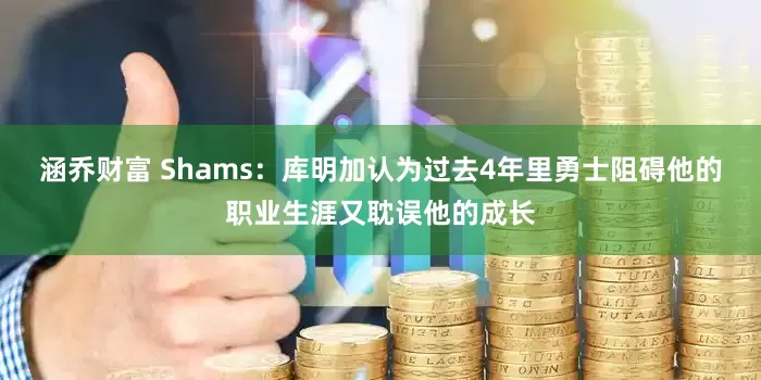 涵乔财富 Shams：库明加认为过去4年里勇士阻碍他的职业生涯又耽误他的成长