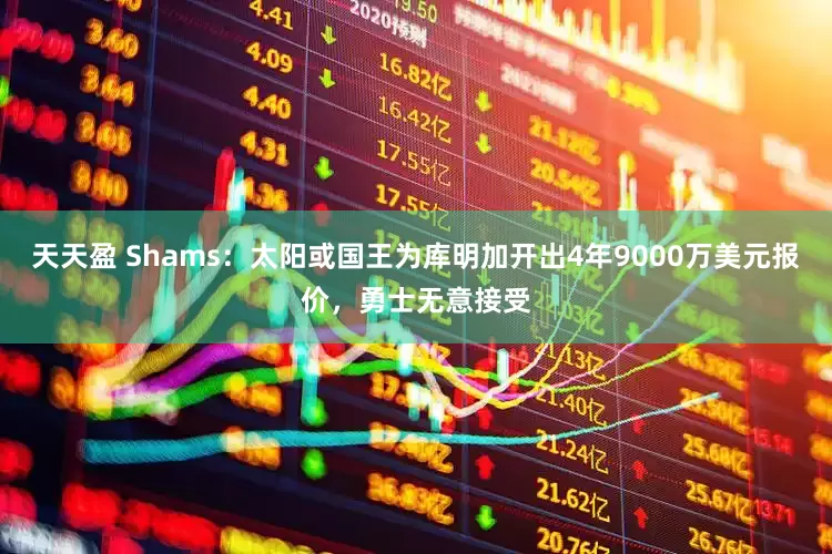 天天盈 Shams：太阳或国王为库明加开出4年9000万美元报价，勇士无意接受