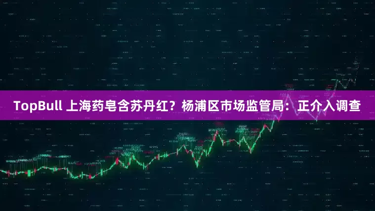 TopBull 上海药皂含苏丹红？杨浦区市场监管局：正介入调查