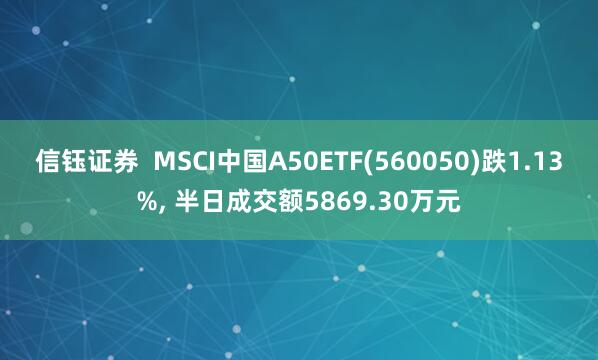 信钰证券  MSCI中国A50ETF(560050)跌1.13%, 半日成交额5869.30万元