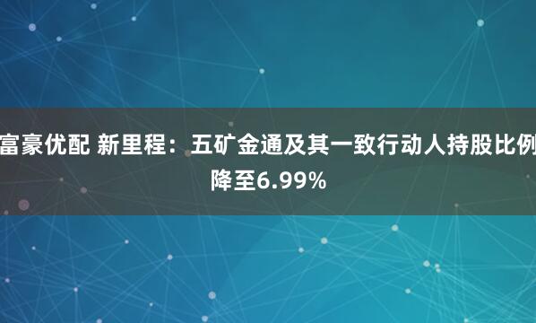 富豪优配 新里程：五矿金通及其一致行动人持股比例降至6.99%