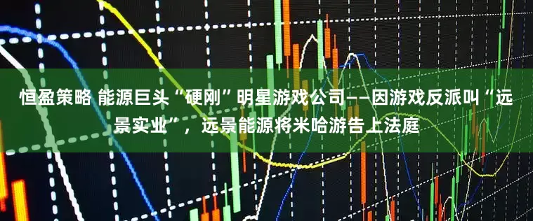 恒盈策略 能源巨头“硬刚”明星游戏公司——因游戏反派叫“远景实业”，远景能源将米哈游告上法庭
