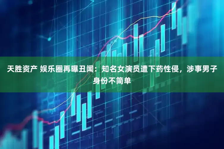 天胜资产 娱乐圈再曝丑闻：知名女演员遭下药性侵，涉事男子身份不简单