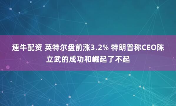 速牛配资 英特尔盘前涨3.2% 特朗普称CEO陈立武的成功和崛起了不起