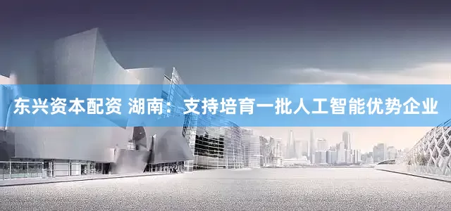 东兴资本配资 湖南：支持培育一批人工智能优势企业