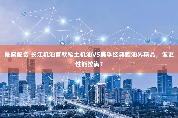 景盛配资 长江机油首款稀土机油VS美孚经典款油界精品，谁更性能拉满？