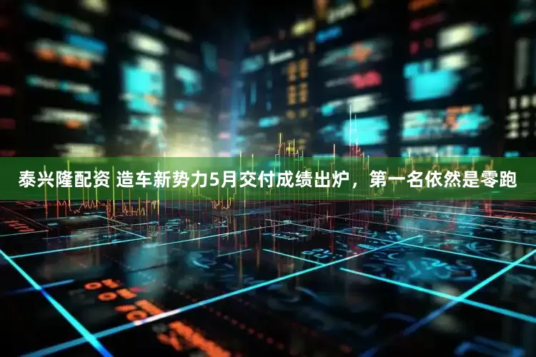泰兴隆配资 造车新势力5月交付成绩出炉，第一名依然是零跑