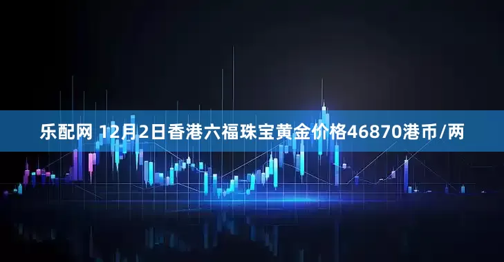 乐配网 12月2日香港六福珠宝黄金价格46870港币/两