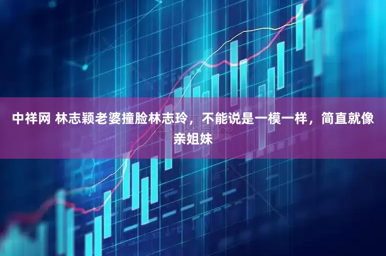 中祥网 林志颖老婆撞脸林志玲，不能说是一模一样，简直就像亲姐妹