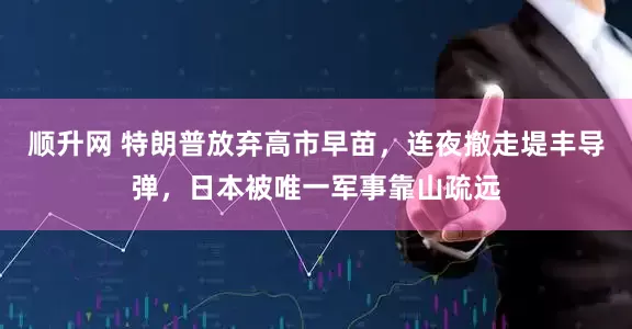 顺升网 特朗普放弃高市早苗，连夜撤走堤丰导弹，日本被唯一军事靠山疏远