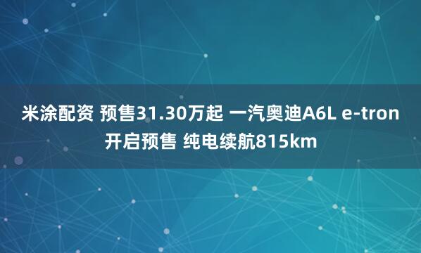 米涂配资 预售31.30万起 一汽奥迪A6L e-tron开启预售 纯电续航815km