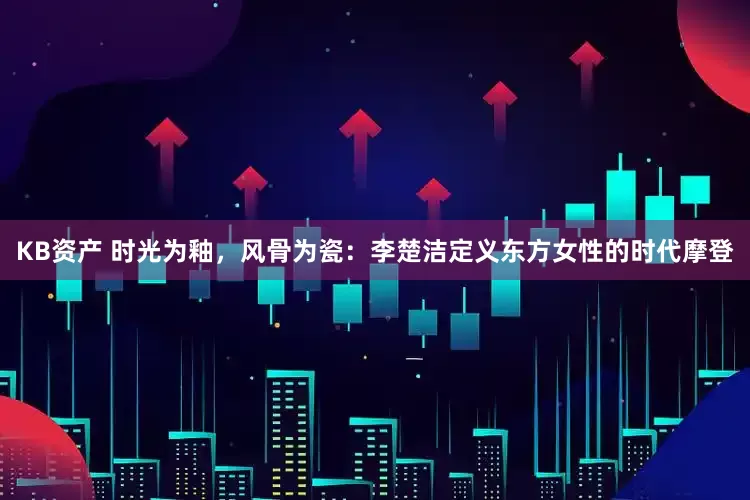 KB资产 时光为釉，风骨为瓷：李楚洁定义东方女性的时代摩登